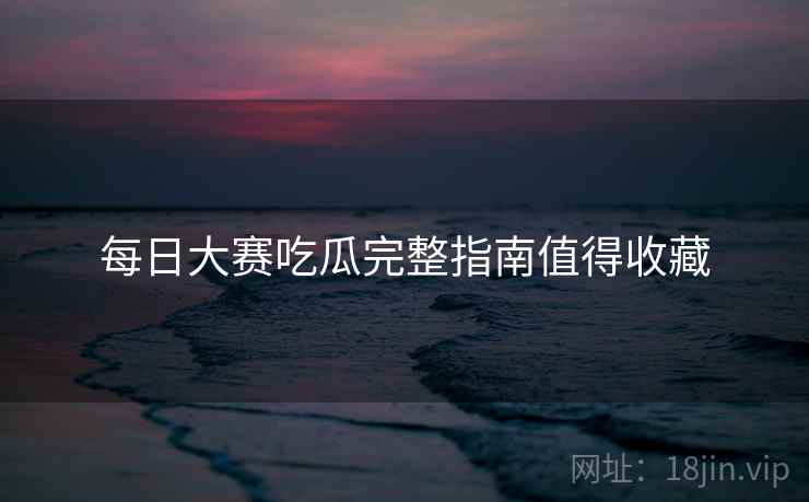 每日大赛吃瓜完整指南值得收藏