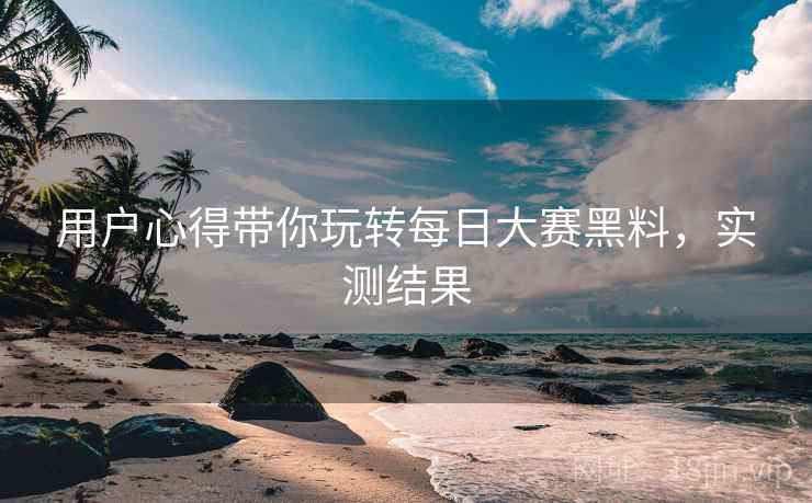 用户心得带你玩转每日大赛黑料，实测结果